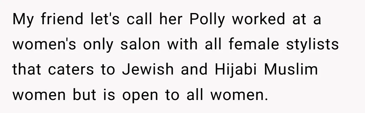 My friend let's call her Polly worked at a women's only salon with all female stylists that caters to Jewish and Hijabi Muslim women but is open to all women.