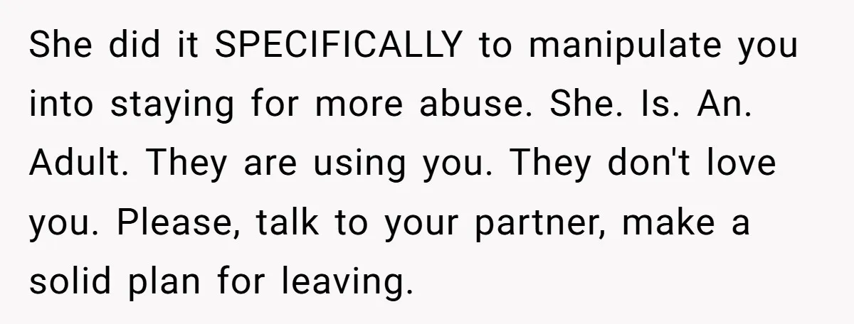 She did it SPECIFICALLY to manipulate you into staying for more abuse. She. Is. An. Adult. They are using you. They don't love you. Please, talk to your partner, make...