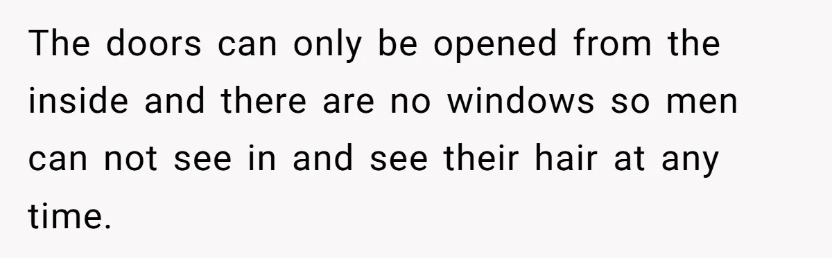 The doors can only be opened from the inside and there are no windows so men can not see in and see their hair at any time.