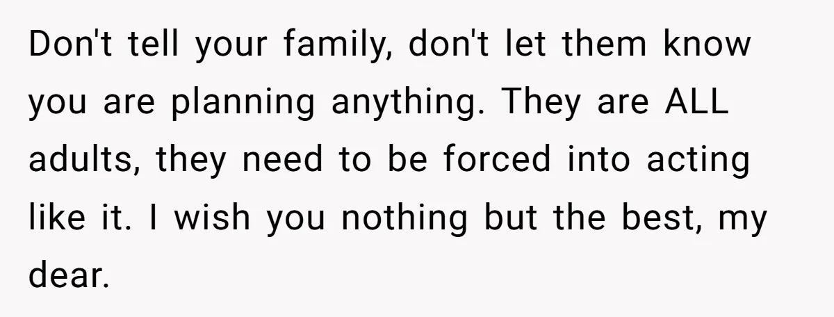 Don't tell your family, don't let them know you are planning anything. They are ALL adults, they need to be forced into acting like it. I wish you nothing but...