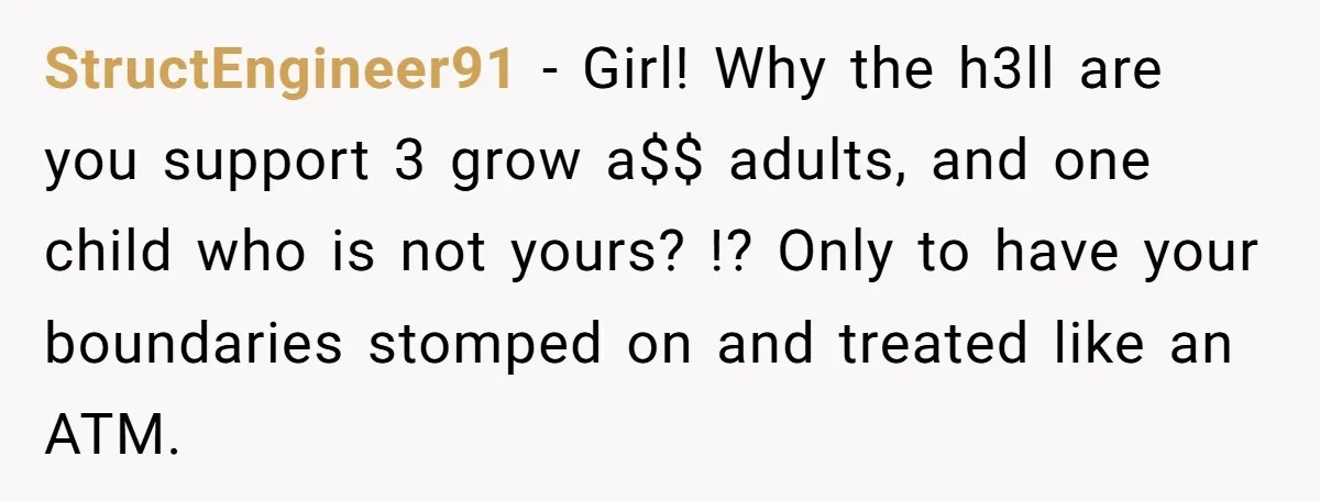 StructEngineer91 − Girl! Why the h3ll are you support 3 grow a$$ adults, and one child who is not yours? !? Only to have your boundaries stomped on and treated...
