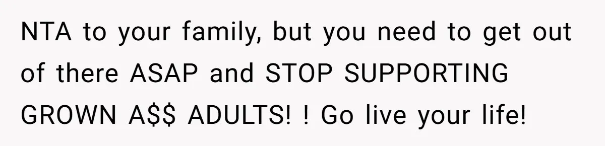NTA to your family, but you need to get out of there ASAP and STOP SUPPORTING GROWN A$$ ADULTS! ! Go live your life!