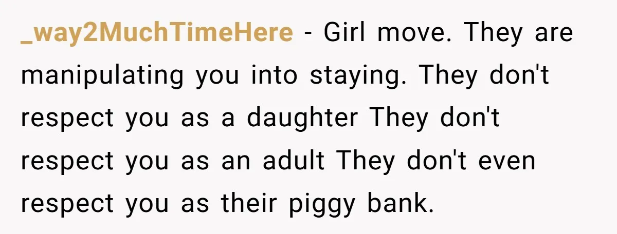 _way2MuchTimeHere − Girl move. They are manipulating you into staying. They don't respect you as a daughter They don't respect you as an adult They don't even respect you as...