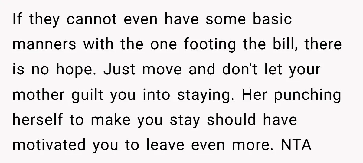If they cannot even have some basic manners with the one footing the bill, there is no hope. Just move and don't let your mother guilt you into staying. Her...