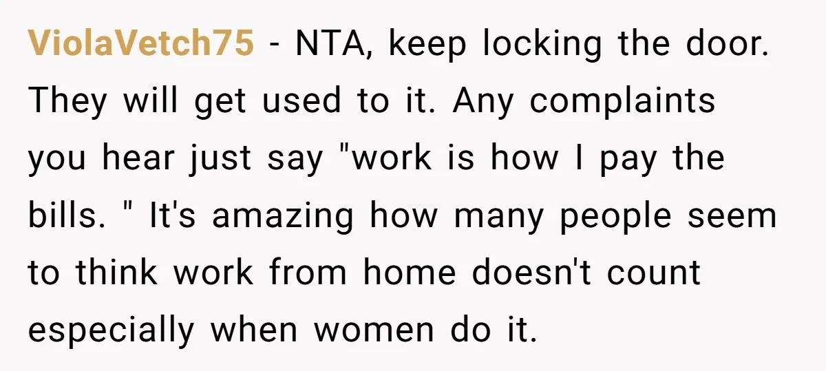 ViolaVetch75 − NTA, keep locking the door. They will get used to it. Any complaints you hear just say "work is how I pay the bills. " It's amazing how...
