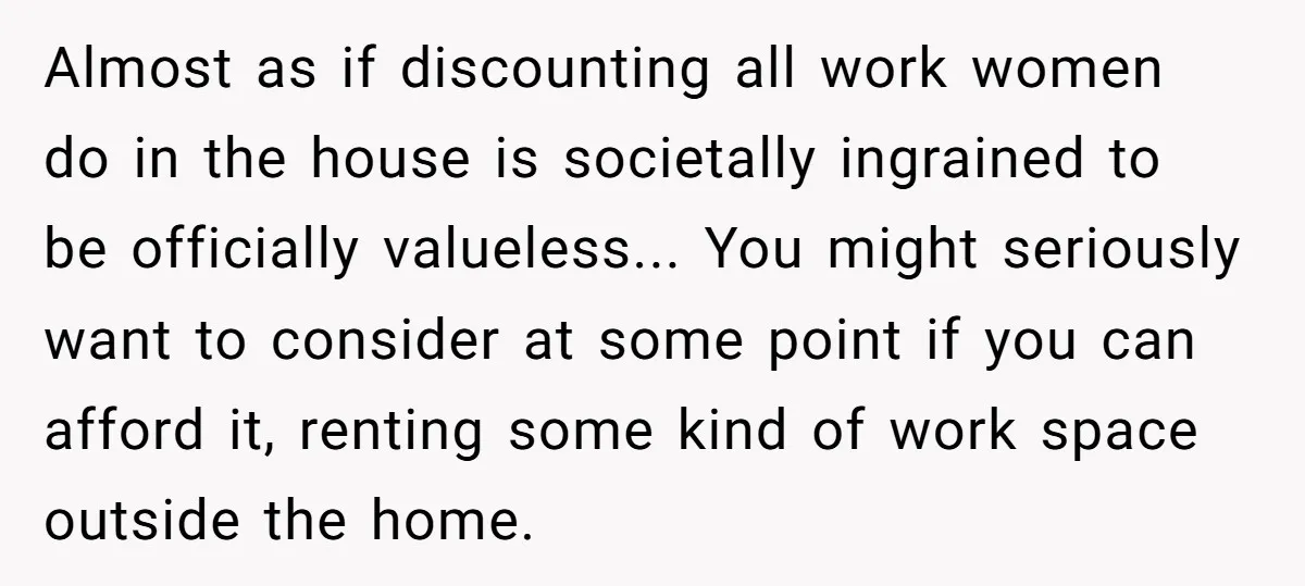 Almost as if discounting all work women do in the house is societally ingrained to be officially valueless... You might seriously want to consider at some point if you can...