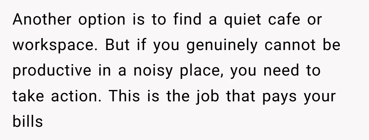 Another option is to find a quiet cafe or workspace. But if you genuinely cannot be productive in a noisy place, you need to take action. This is the job...