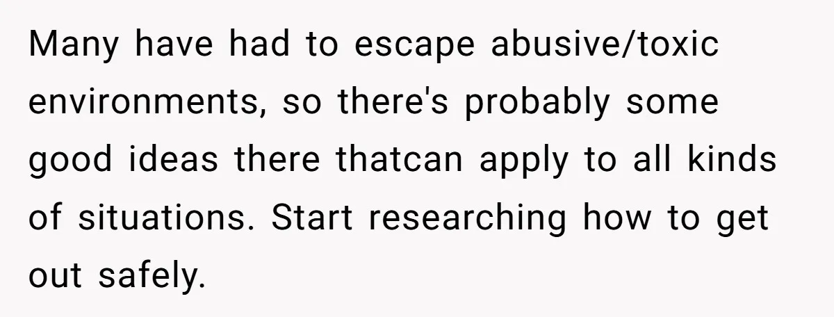 Many have had to escape abusive/toxic environments, so there's probably some good ideas there thatcan apply to all kinds of situations. Start researching how to get out safely.