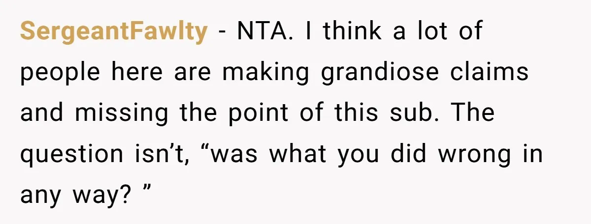 SergeantFawlty - NTA. I think a lot of people here are making grandiose claims and missing the point of this sub. The question isn’t, “was what you did wrong in...