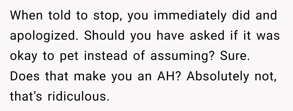 When told to stop, you immediately did and apologized. Should you have asked if it was okay to pet instead of assuming? Sure. Does that make you an AH? Absolutely...