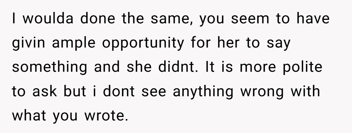 I woulda done the same, you seem to have givin ample opportunity for her to say something and she didnt. It is more polite to ask but i dont see...