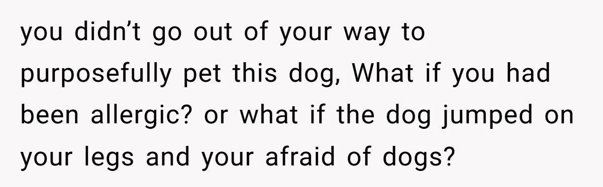 you didn’t go out of your way to purposefully pet this dog, What if you had been allergic? or what if the dog jumped on your legs and your afraid...