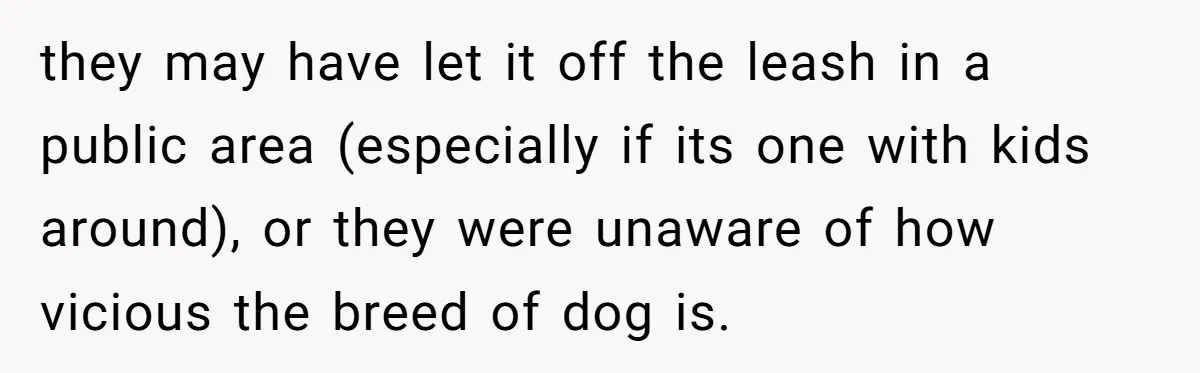 they may have let it off the leash in a public area (especially if its one with kids around), or they were unaware of how vicious the breed of dog...