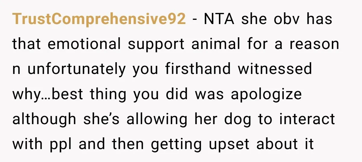 TrustComprehensive92 - NTA she obv has that emotional support animal for a reason n unfortunately you firsthand witnessed why…best thing you did was apologize although she’s allowing her dog to...