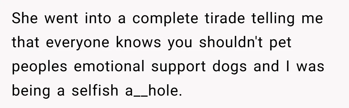 She went into a complete tirade telling me that everyone knows you shouldn't pet peoples emotional support dogs and I was being a selfish a__hole.