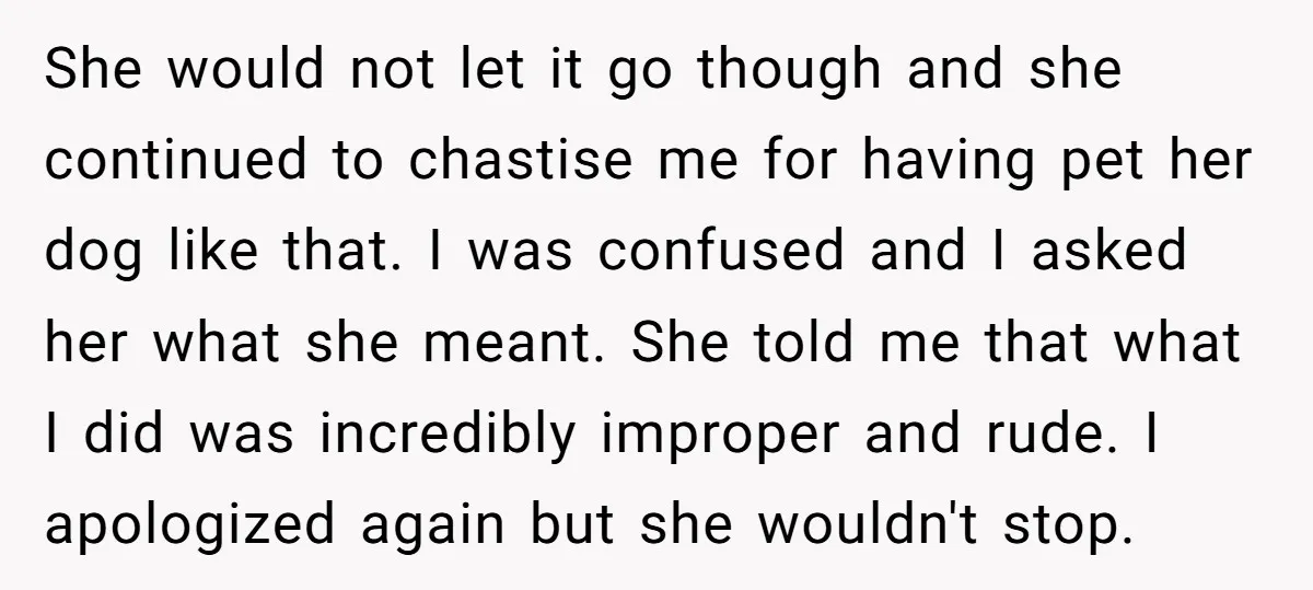 She would not let it go though and she continued to chastise me for having pet her dog like that. I was confused and I asked her what she meant....