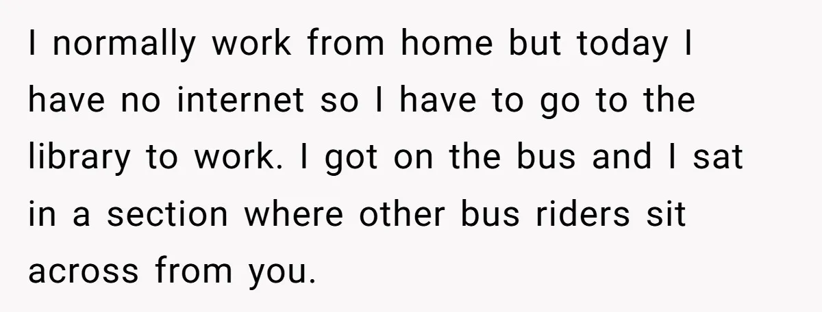 I normally work from home but today I have no internet so I have to go to the library to work. I got on the bus and I sat in...