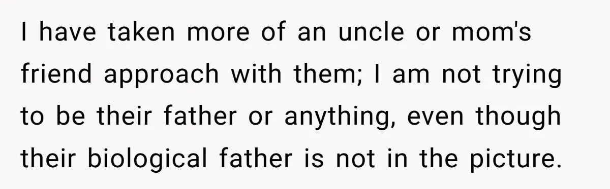 I have taken more of an uncle or mom's friend approach with them; I am not trying to be their father or anything, even though their biological father is not...