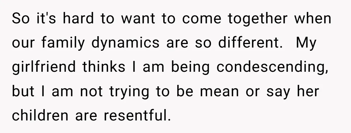 So it's hard to want to come together when our family dynamics are so different. ​ My girlfriend thinks I am being condescending, but I am not trying to be...