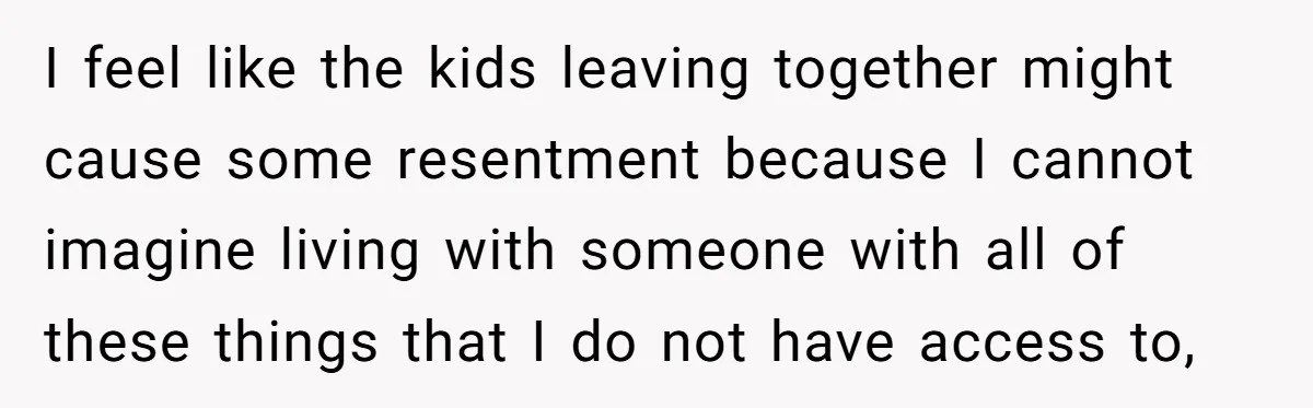 I feel like the kids leaving together might cause some resentment because I cannot imagine living with someone with all of these things that I do not have access to,