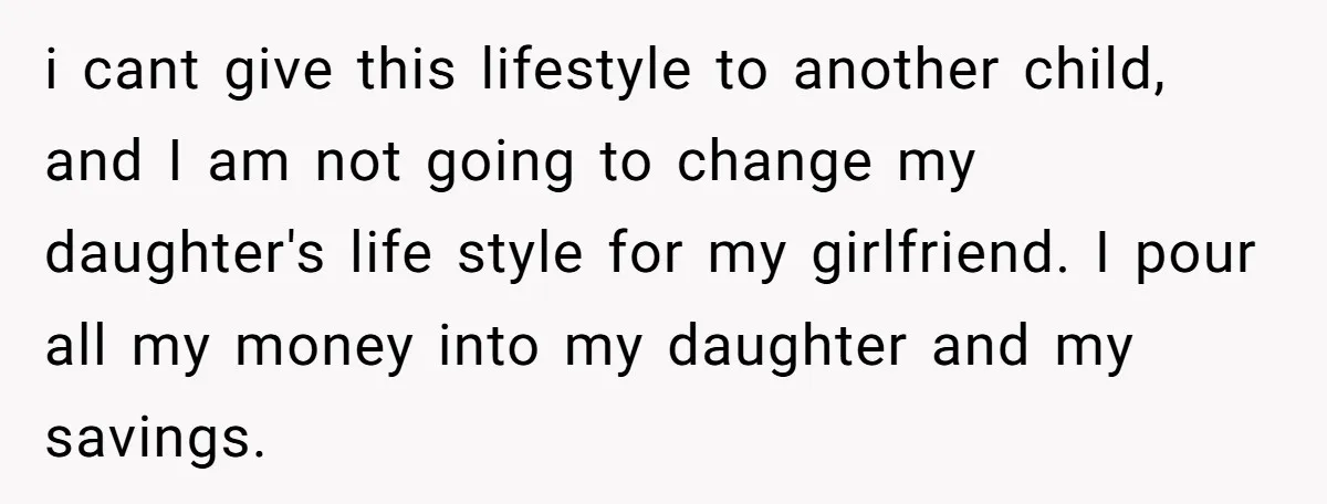 i cant give this lifestyle to another child, and I am not going to change my daughter's life style for my girlfriend. I pour all my money into my daughter...