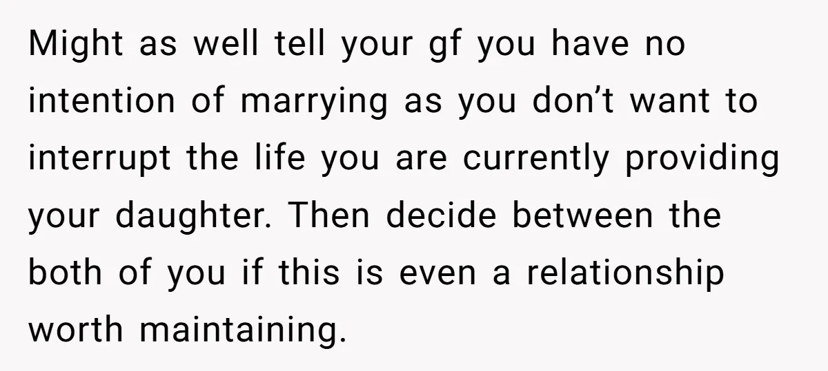 Might as well tell your gf you have no intention of marrying as you don’t want to interrupt the life you are currently providing your daughter. Then decide between the...