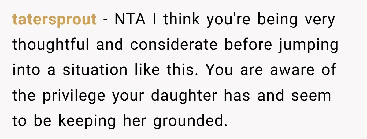 tatersprout − NTA I think you're being very thoughtful and considerate before jumping into a situation like this. You are aware of the privilege your daughter has and seem to...