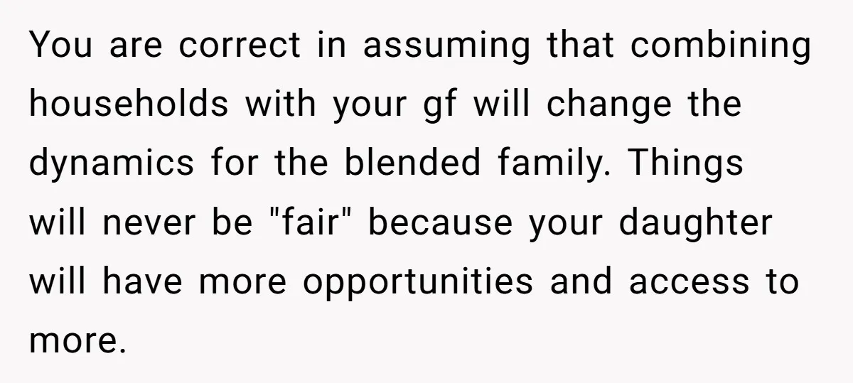You are correct in assuming that combining households with your gf will change the dynamics for the blended family. Things will never be "fair" because your daughter will have more...