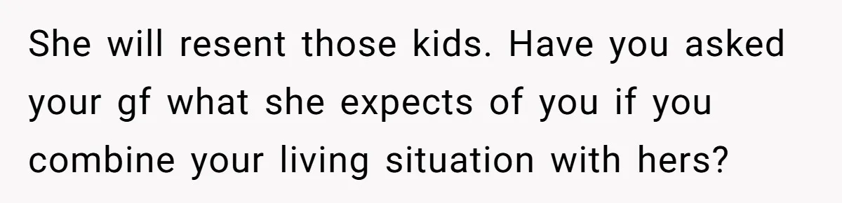 She will resent those kids. Have you asked your gf what she expects of you if you combine your living situation with hers?