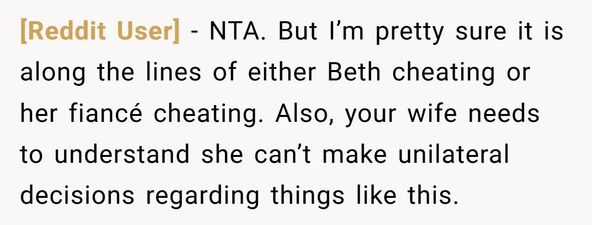 [Reddit User] − NTA. But I’m pretty sure it is along the lines of either Beth cheating or her fiancé cheating. Also, your wife needs to understand she can’t make...