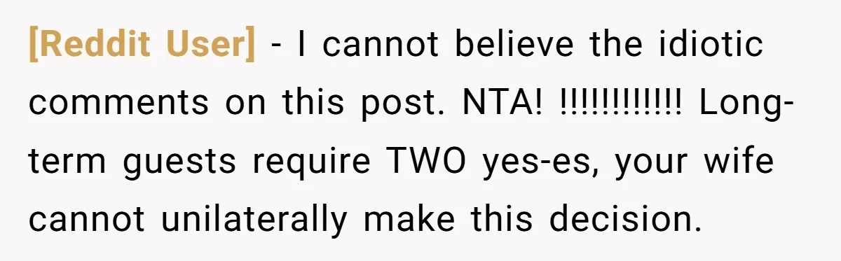 [Reddit User] − I cannot believe the idiotic comments on this post. NTA! !!!!!!!!!!!! Long-term guests require TWO yes-es, your wife cannot unilaterally make this decision.