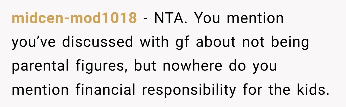 midcen-mod1018 − NTA. You mention you’ve discussed with gf about not being parental figures, but nowhere do you mention financial responsibility for the kids.
