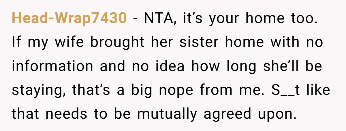 Head-Wrap7430 − NTA, it’s your home too. If my wife brought her sister home with no information and no idea how long she’ll be staying, that’s a big nope from...