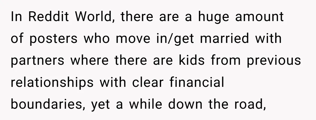 In Reddit World, there are a huge amount of posters who move in/get married with partners where there are kids from previous relationships with clear financial boundaries, yet a while...