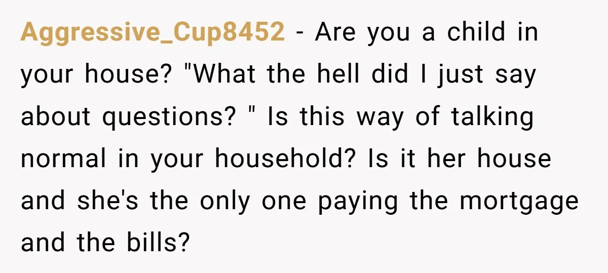 Aggressive_Cup8452 − Are you a child in your house? "What the hell did I just say about questions? " Is this way of talking normal in your household? Is it...
