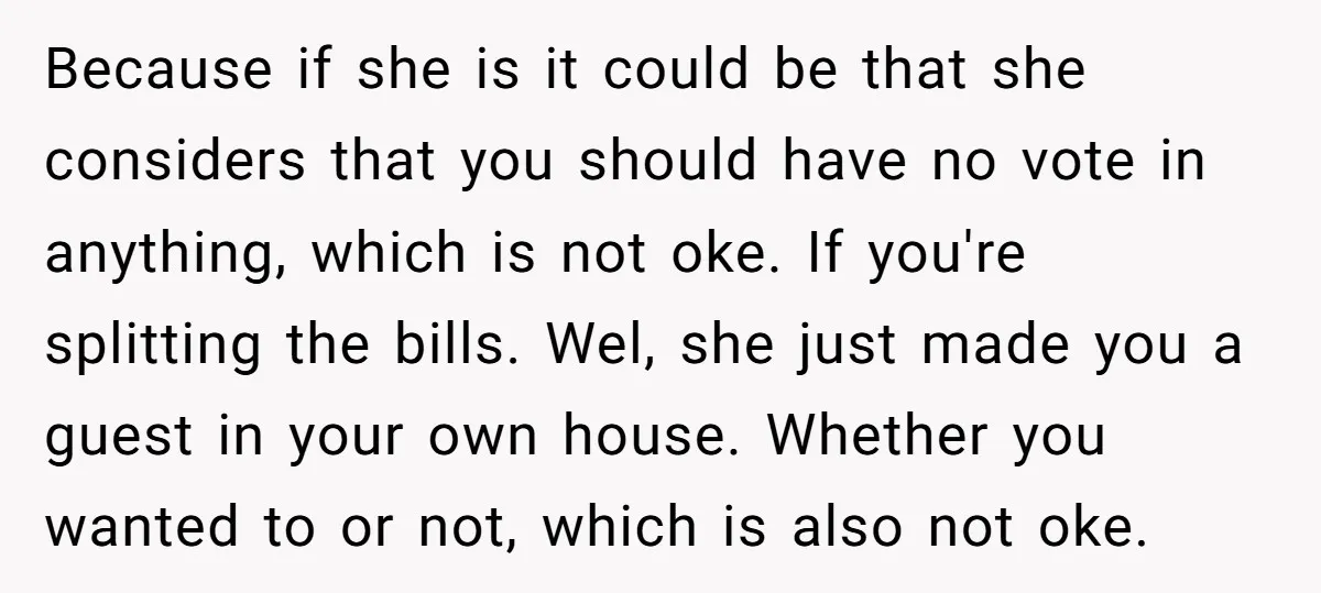 Because if she is it could be that she considers that you should have no vote in anything, which is not oke. If you're splitting the bills. Wel, she just...