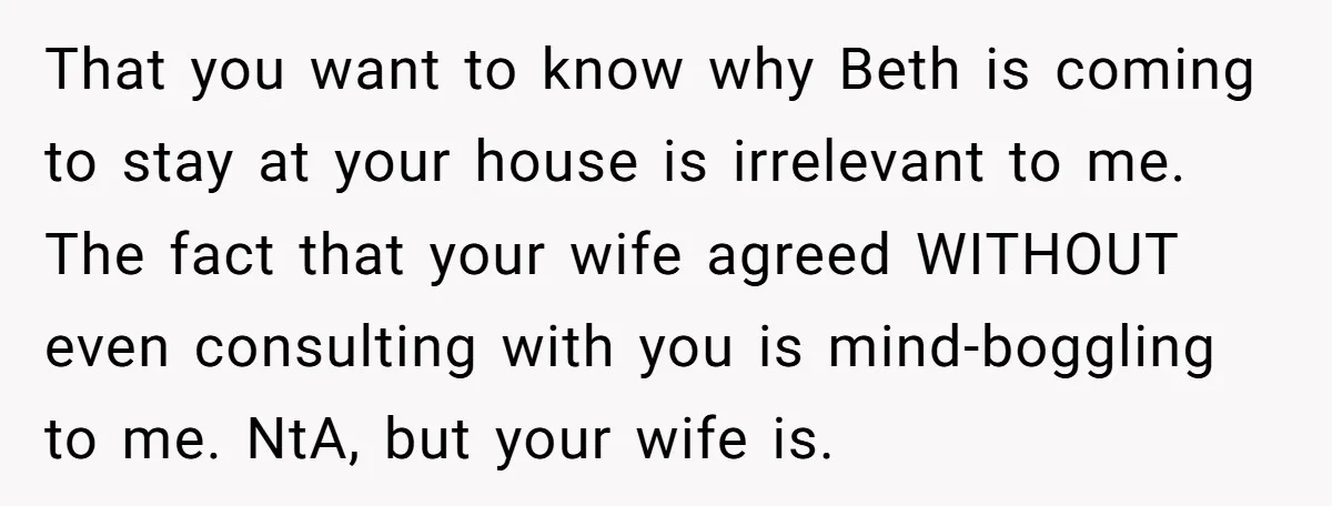 That you want to know why Beth is coming to stay at your house is irrelevant to me. The fact that your wife agreed WITHOUT even consulting with you is...