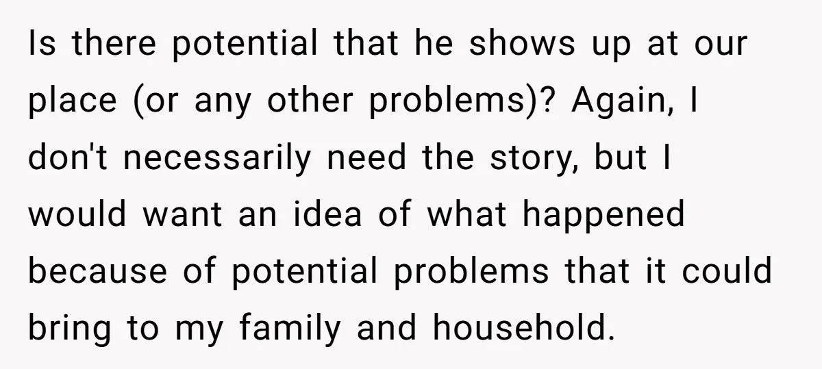 Is there potential that he shows up at our place (or any other problems)? Again, I don't necessarily need the story, but I would want an idea of what happened...