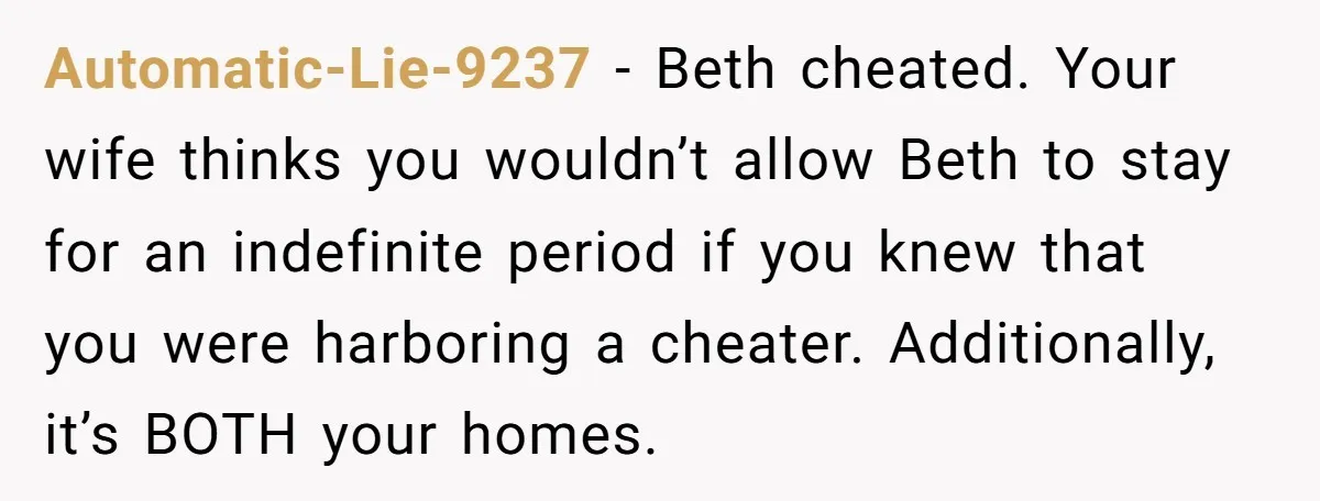 Automatic-Lie-9237 − Beth cheated. Your wife thinks you wouldn’t allow Beth to stay for an indefinite period if you knew that you were harboring a cheater. Additionally, it’s BOTH your...