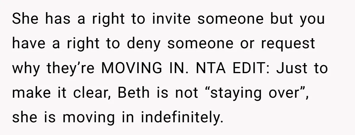 She has a right to invite someone but you have a right to deny someone or request why they’re MOVING IN. NTA EDIT: Just to make it clear, Beth is...