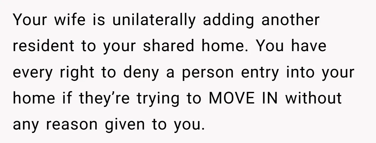 Your wife is unilaterally adding another resident to your shared home. You have every right to deny a person entry into your home if they’re trying to MOVE IN without...