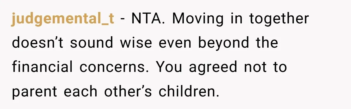 judgemental_t − NTA. Moving in together doesn’t sound wise even beyond the financial concerns. You agreed not to parent each other’s children.