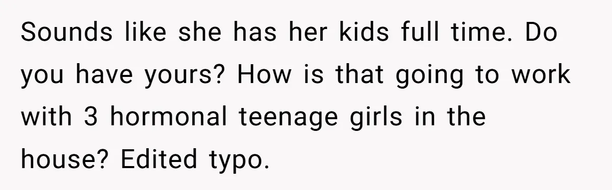 Sounds like she has her kids full time. Do you have yours? How is that going to work with 3 hormonal teenage girls in the house? Edited typo.