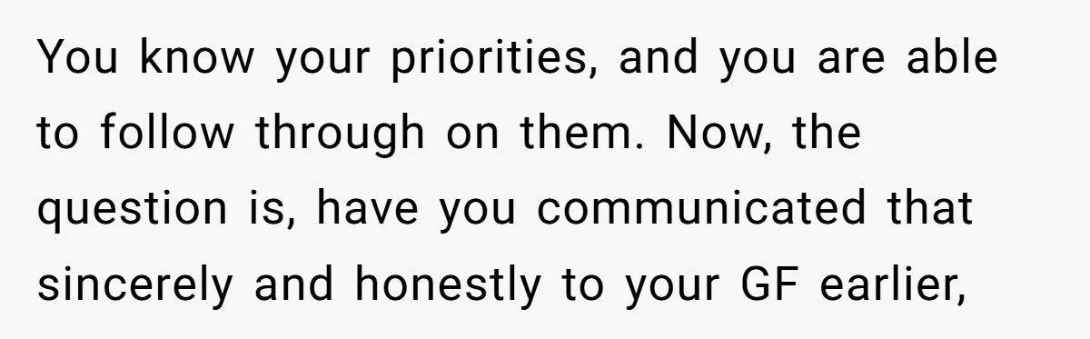 You know your priorities, and you are able to follow through on them. Now, the question is, have you communicated that sincerely and honestly to your GF earlier,
