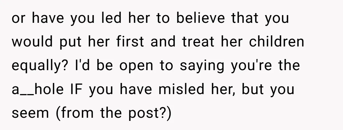 or have you led her to believe that you would put her first and treat her children equally? I'd be open to saying you're the a__hole IF you have misled...