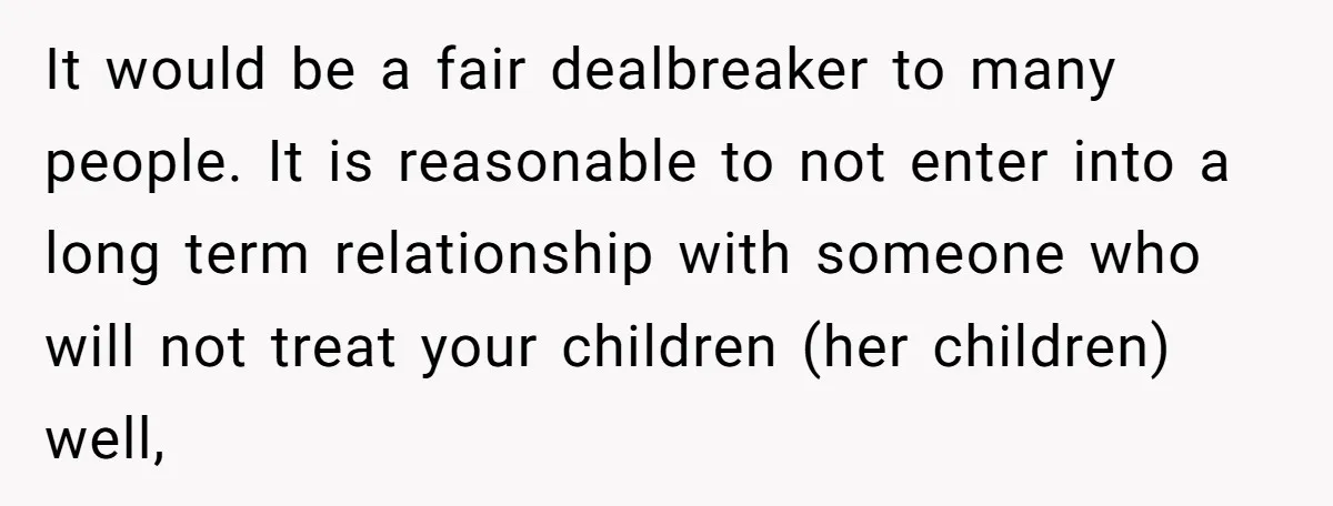 It would be a fair dealbreaker to many people. It is reasonable to not enter into a long term relationship with someone who will not treat your children (her children)...