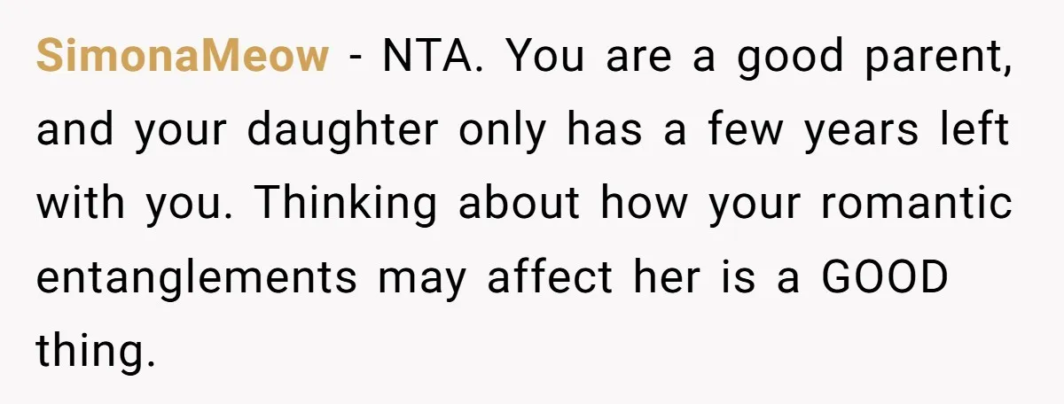 SimonaMeow − NTA. You are a good parent, and your daughter only has a few years left with you. Thinking about how your romantic entanglements may affect her is a...