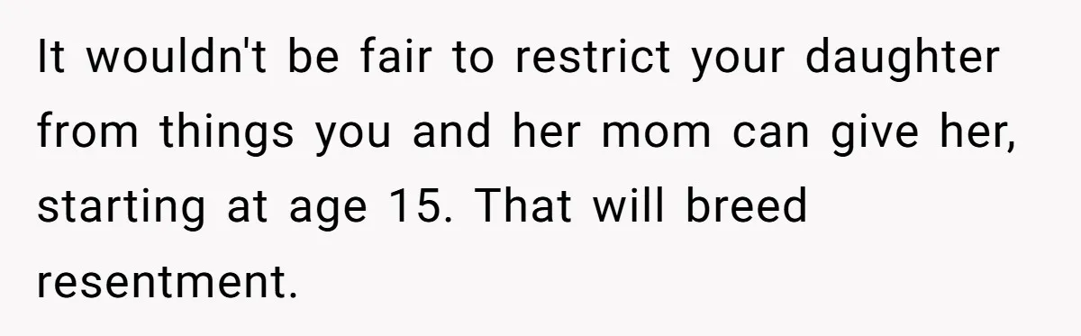 It wouldn't be fair to restrict your daughter from things you and her mom can give her, starting at age 15. That will breed resentment.