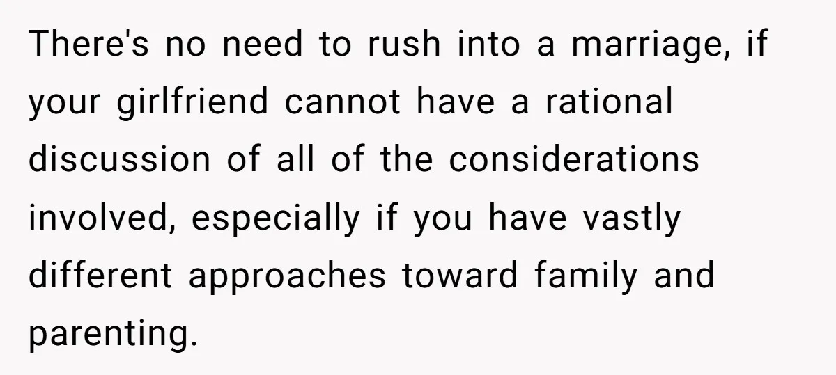 There's no need to rush into a marriage, if your girlfriend cannot have a rational discussion of all of the considerations involved, especially if you have vastly different approaches toward...