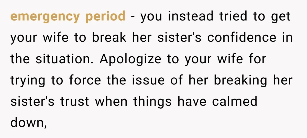 emergency period - you instead tried to get your wife to break her sister's confidence in the situation. Apologize to your wife for trying to force the issue of her...